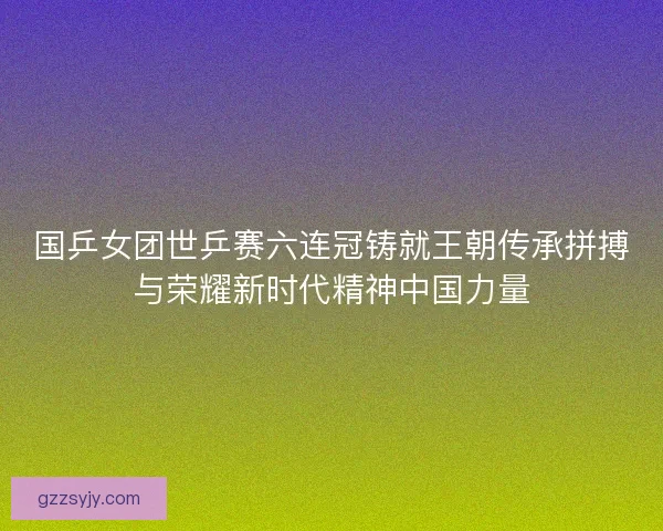国乒女团世乒赛六连冠铸就王朝传承拼搏与荣耀新时代精神中国力量