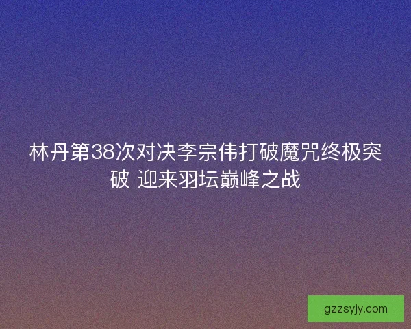 林丹第38次对决李宗伟打破魔咒终极突破 迎来羽坛巅峰之战