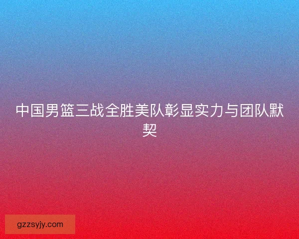中国男篮三战全胜美队彰显实力与团队默契