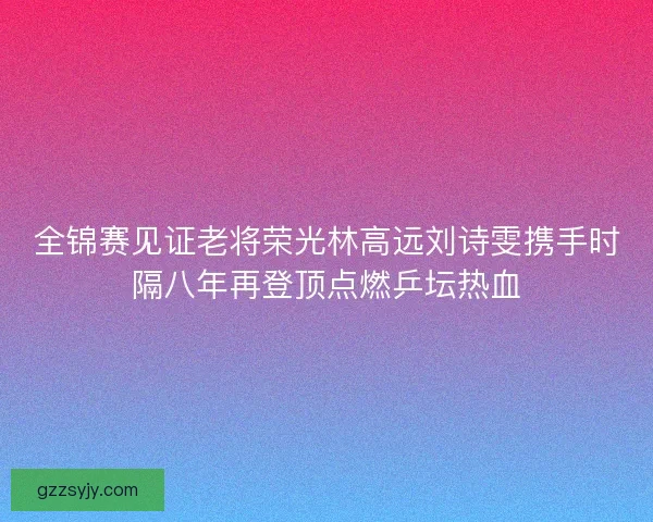 全锦赛见证老将荣光林高远刘诗雯携手时隔八年再登顶点燃乒坛热血